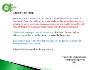 A terrible morning
Jasmine is a teacher with brown, curly hair who lives in the north of
Scotland. It’s really cold and icy there and one day, when Jasmine was
driving to work, there had been an accident so she had to go a different
way. Unfortunately, she got lost because her GPS wasn’t working.
She decided to stop to ask for directions. She saw a farmer and he
offered to give her a ride because it was really dangerous.
Later, when he met her after school, she took his phone number and
then they went for a coffee.
A terrible morning with a happy ending!
Thanks to Chris Johnson
for introducing me to
SPRE!
 