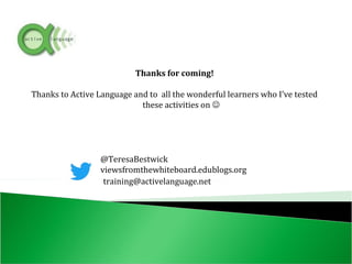 Thanks for coming!
Thanks to Active Language and to all the wonderful learners who I’ve tested
these activities on 
@TeresaBestwick
viewsfromthewhiteboard.edublogs.org
training@activelanguage.net
 