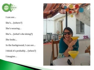 I can see…
She’s… (where?)
She’s wearing…
She’s… (what’s she doing?)
She looks…
In the background, I can see…
I think it’s probably… (when?)
I imagine…
 