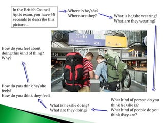 What kind of person do you
think he/she is?
What kind of people do you
think they are?
Where is he/she?
Where are they? What is he/she wearing?
What are they wearing?
In the British Council
Aptis exam, you have 45
seconds to describe this
picture…
What is he/she doing?
What are they doing?
How do you think he/she
feels?
How do you think they feel?
How do you feel about
doing this kind of thing?
Why?
 