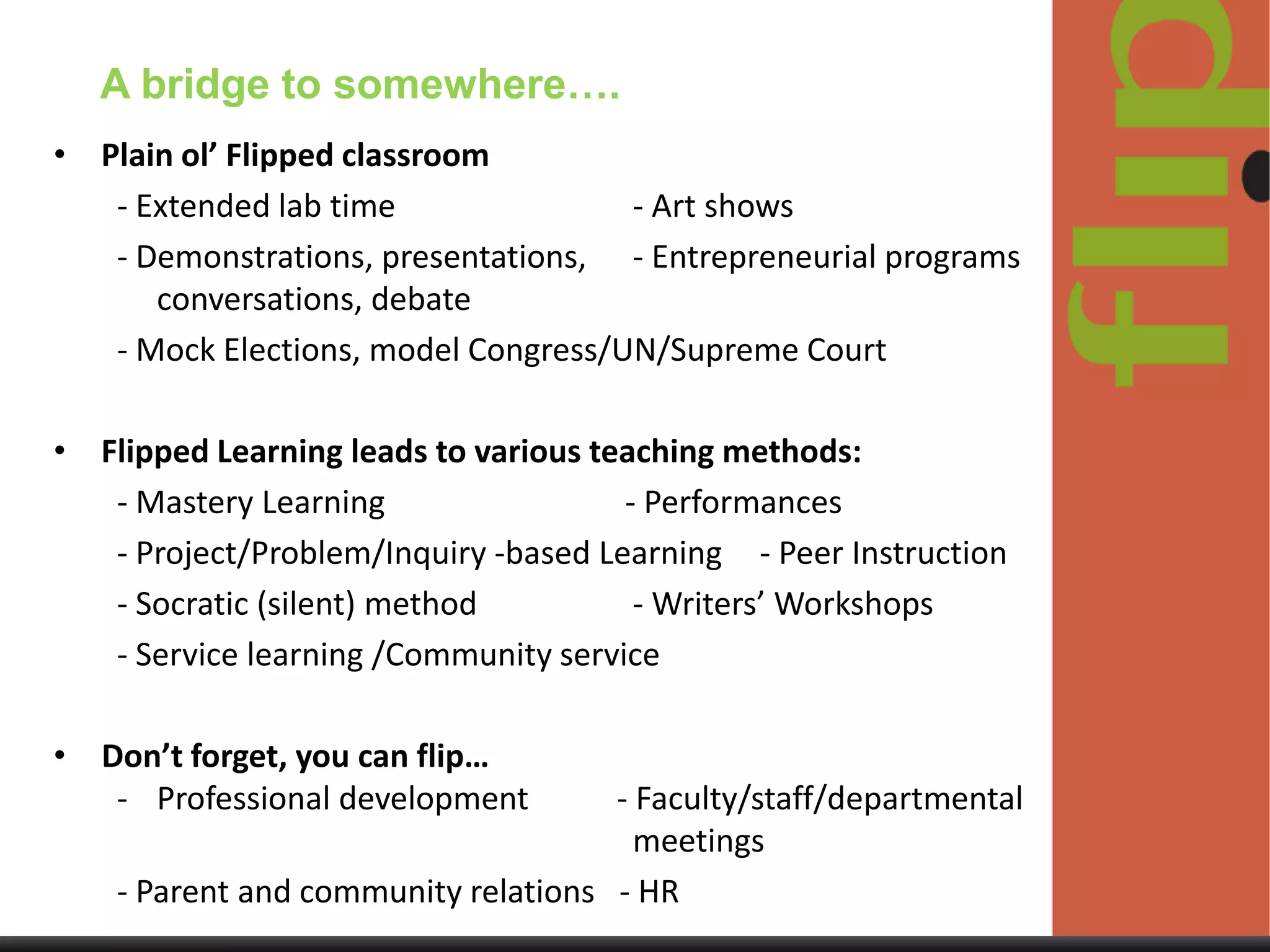 A bridge to somewhere….
• Plain ol’ Flipped classroom
- Extended lab time
- Art shows
- Demonstrations, presentations, - Entrepreneurial programs
conversations, debate
- Mock Elections, model Congress/UN/Supreme Court
• Flipped Learning leads to various teaching methods:
- Mastery Learning
- Performances
- Project/Problem/Inquiry -based Learning - Peer Instruction
- Socratic (silent) method
- Writers’ Workshops
- Service learning /Community service
•

Don’t forget, you can flip…
- Professional development

- Faculty/staff/departmental
meetings
- Parent and community relations - HR

 