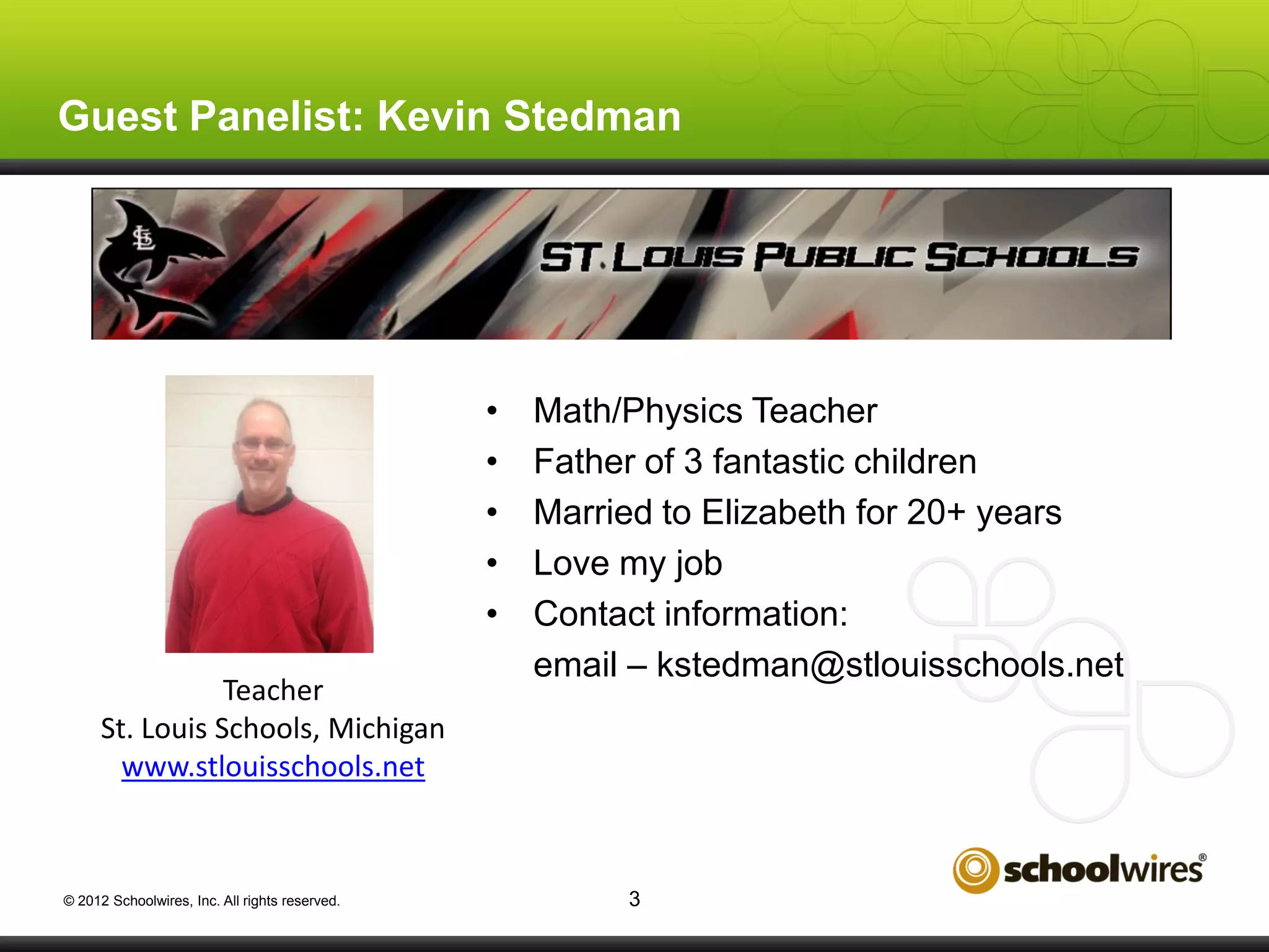 Guest Panelist: Kevin Stedman

•
•
•
•
•
Teacher
St. Louis Schools, Michigan
www.stlouisschools.net

© 2012 Schoolwires, Inc. All rights reserved.

Math/Physics Teacher
Father of 3 fantastic children
Married to Elizabeth for 20+ years
Love my job
Contact information:
email – kstedman@stlouisschools.net

3

 