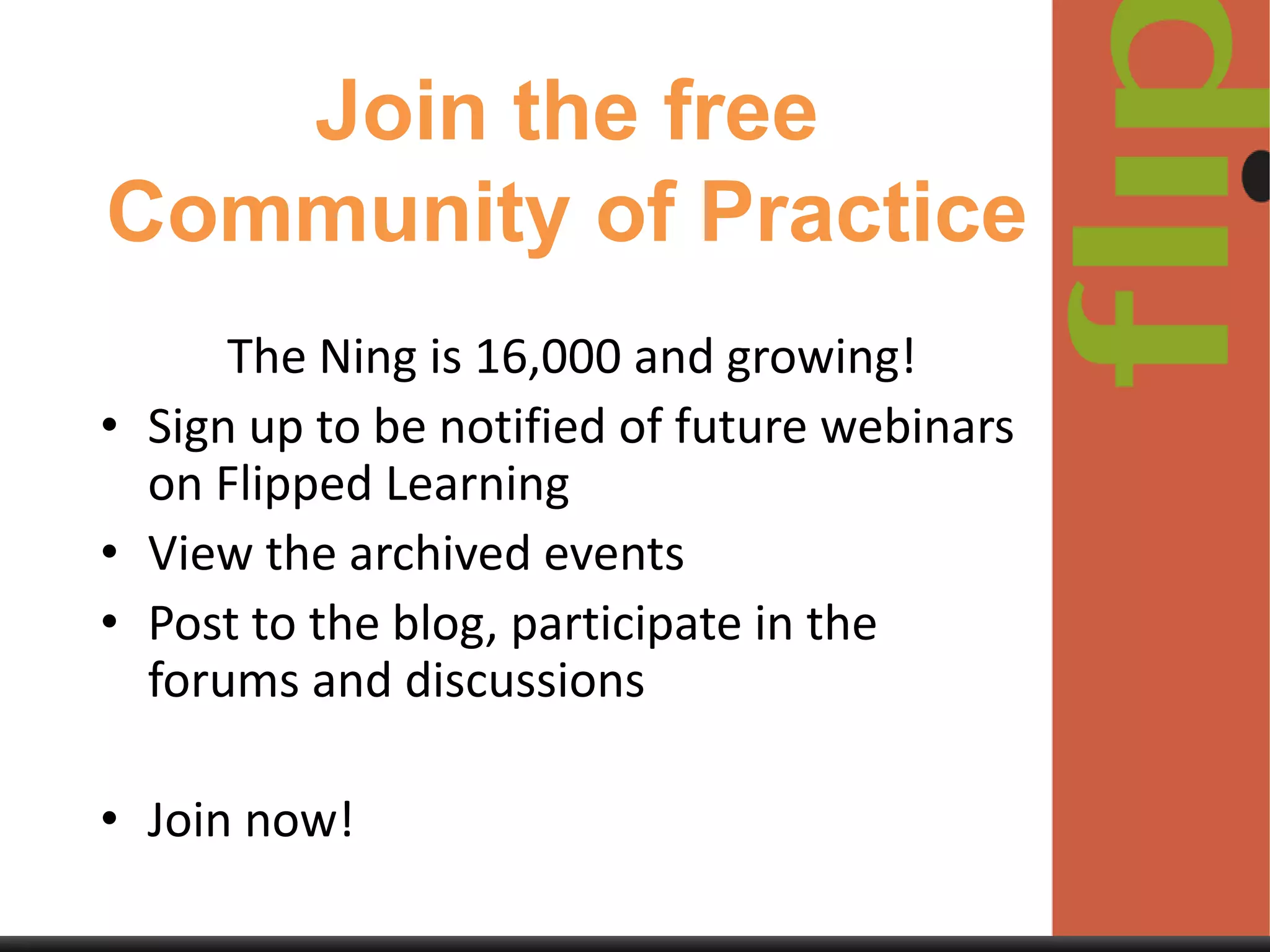 Join the free
Community of Practice
The Ning is 16,000 and growing!
• Sign up to be notified of future webinars
on Flipped Learning
• View the archived events
• Post to the blog, participate in the
forums and discussions
• Join now!

 