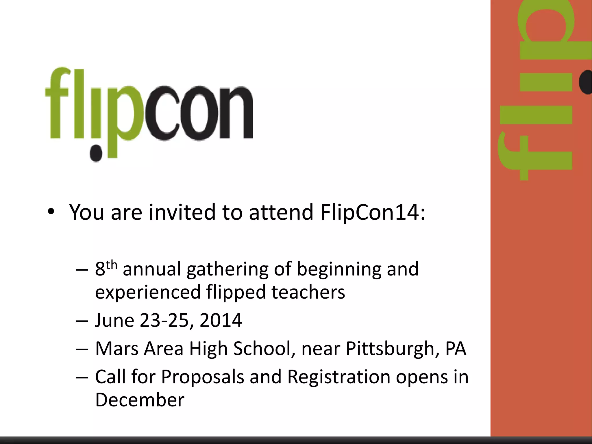 • You are invited to attend FlipCon14:
– 8th annual gathering of beginning and
experienced flipped teachers
– June 23-25, 2014
– Mars Area High School, near Pittsburgh, PA
– Call for Proposals and Registration opens in
December

 