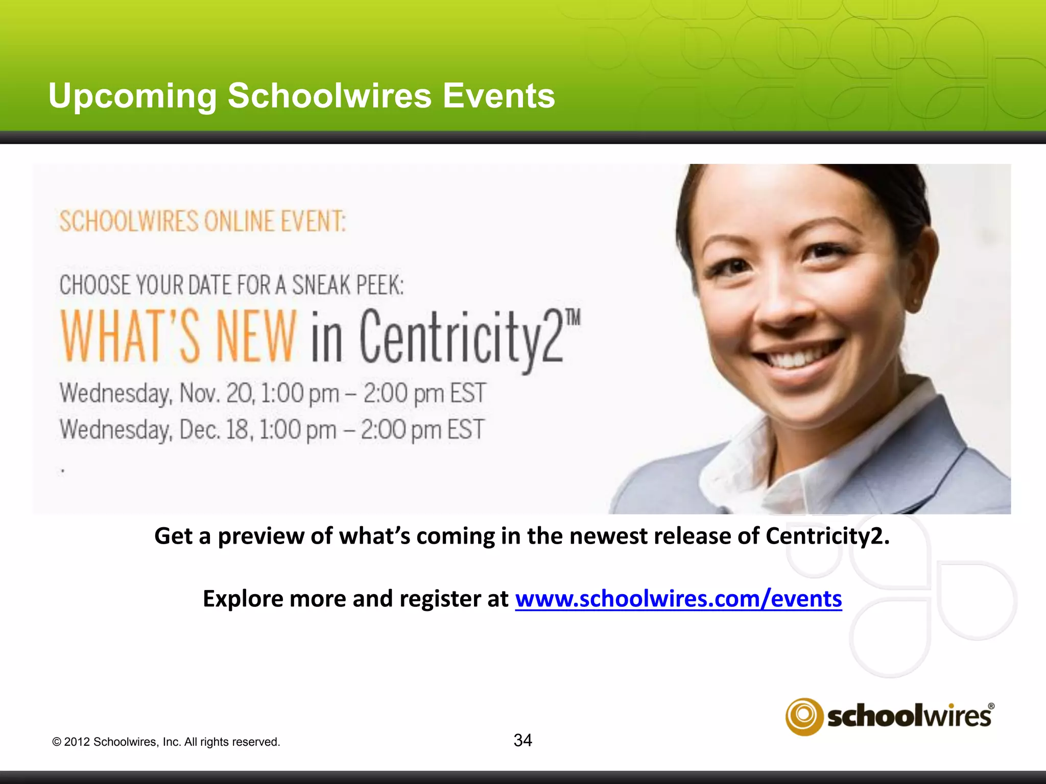 Upcoming Schoolwires Events

Get a preview of what’s coming in the newest release of Centricity2.
Explore more and register at www.schoolwires.com/events

© 2012 Schoolwires, Inc. All rights reserved.

34

 