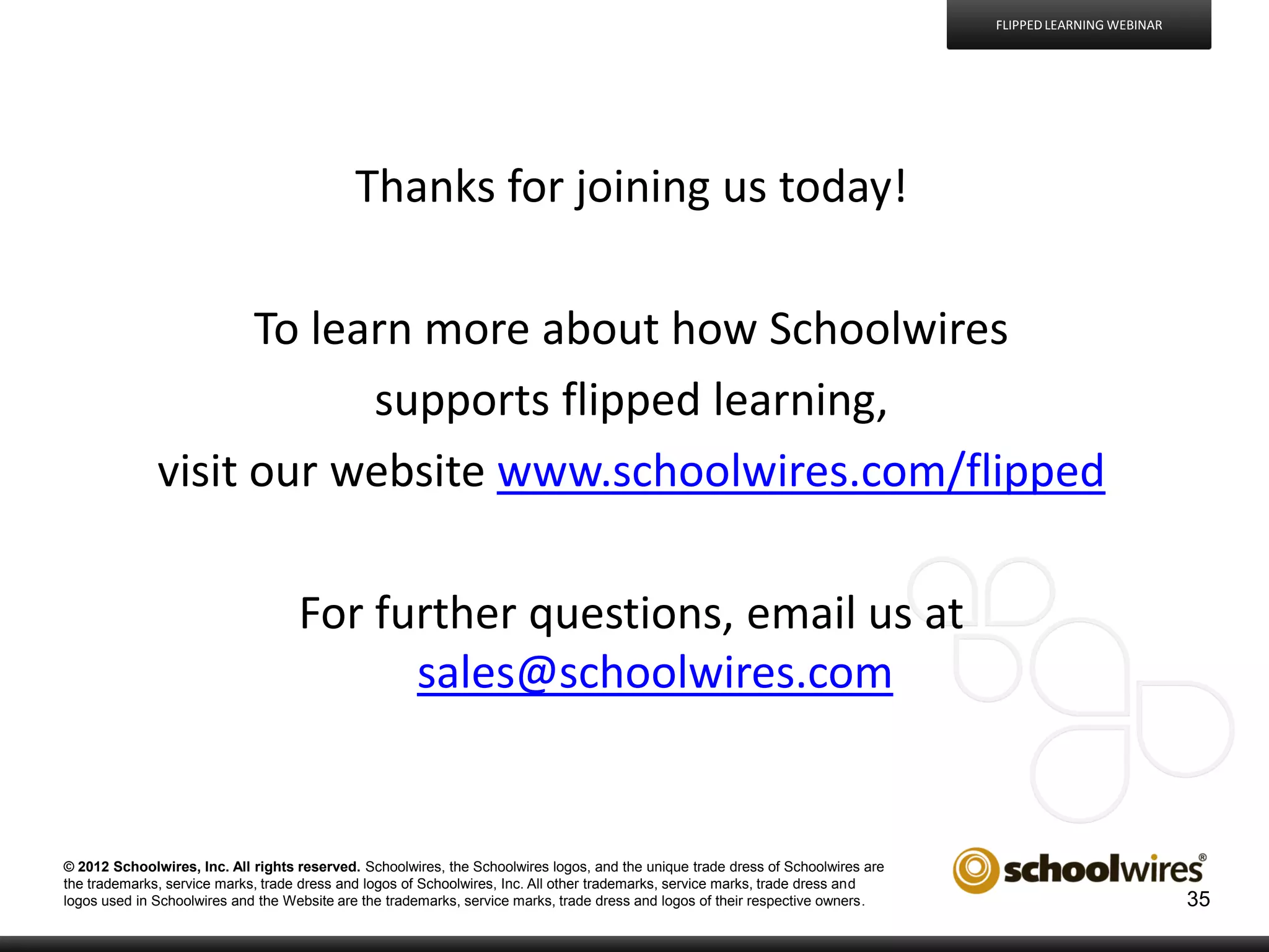 FLIPPED LEARNING WEBINAR

Thanks for joining us today!
To learn more about how Schoolwires
supports flipped learning,
visit our website www.schoolwires.com/flipped
For further questions, email us at
sales@schoolwires.com

© 2012 Schoolwires, Inc. All rights reserved. Schoolwires, the Schoolwires logos, and the unique trade dress of Schoolwires are
the trademarks, service marks, trade dress and logos of Schoolwires, Inc. All other trademarks, service marks, trade dress and
logos used in Schoolwires and the Website are the trademarks, service marks, trade dress and logos of their respective owners.

35

 
