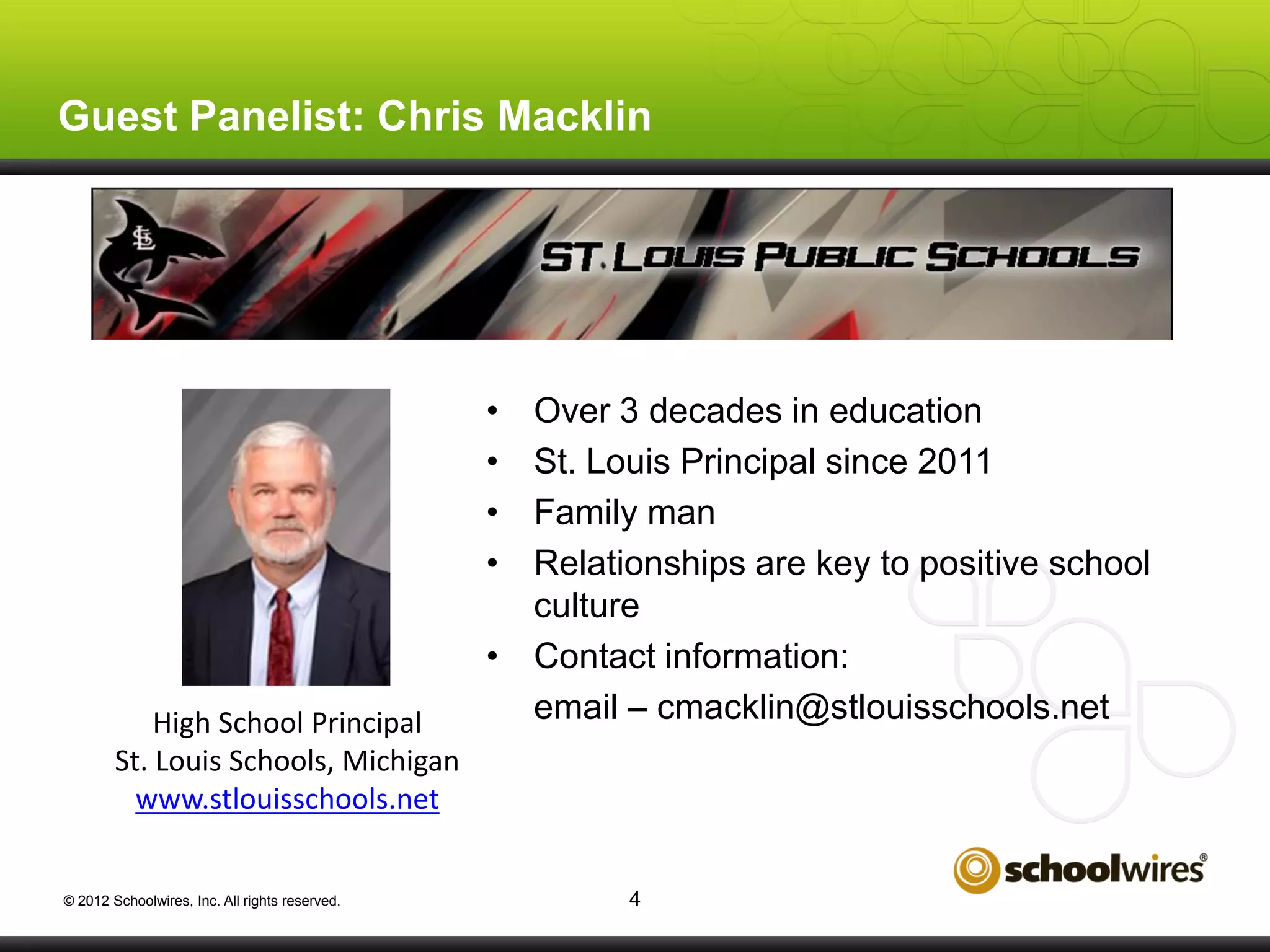 Guest Panelist: Chris Macklin

•
•
•
•

High School Principal
St. Louis Schools, Michigan
www.stlouisschools.net
© 2012 Schoolwires, Inc. All rights reserved.

Over 3 decades in education
St. Louis Principal since 2011
Family man
Relationships are key to positive school
culture
• Contact information:
email – cmacklin@stlouisschools.net

4

 