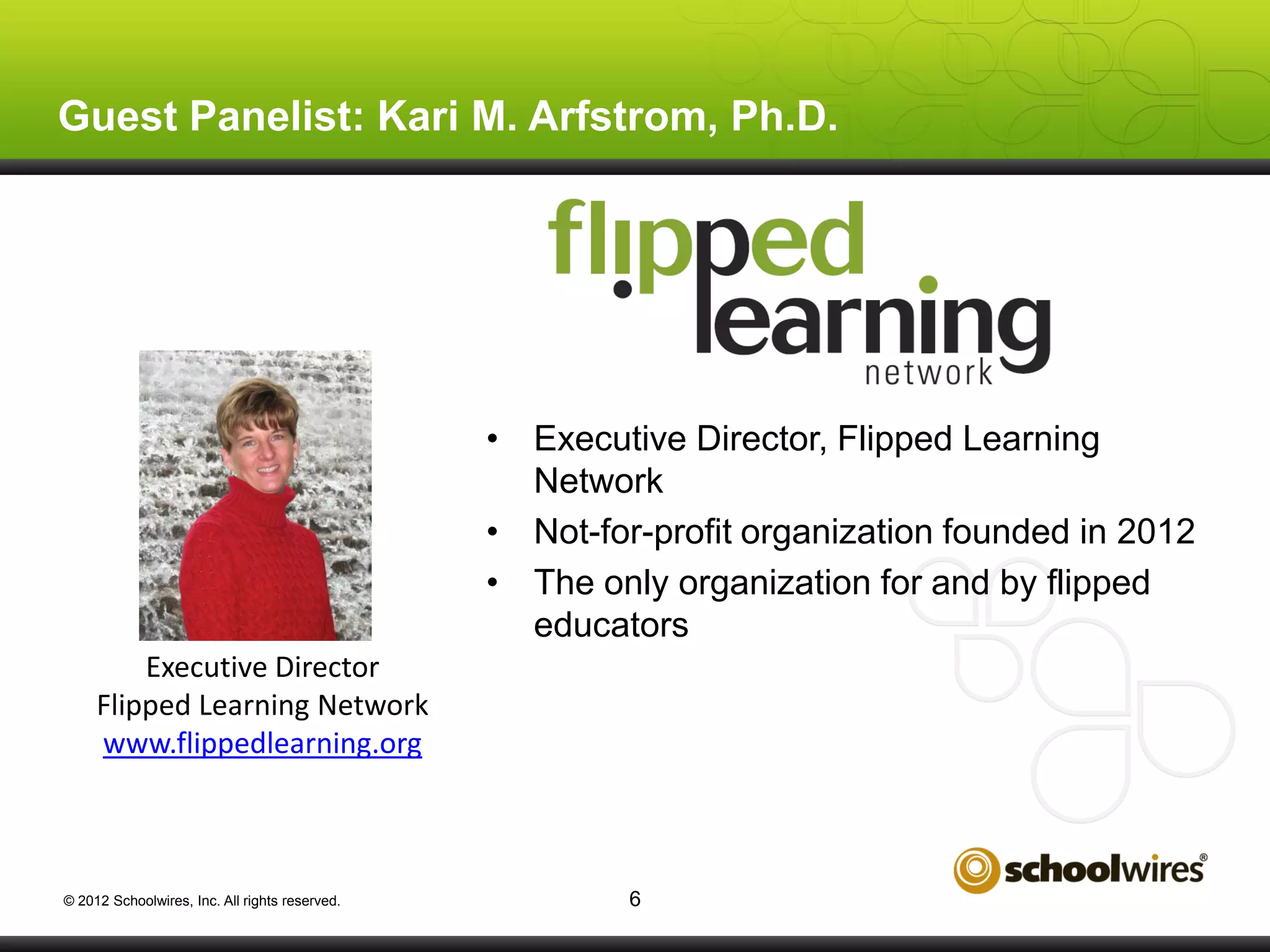 Guest Panelist: Kari M. Arfstrom, Ph.D.

• Executive Director, Flipped Learning
Network
• Not-for-profit organization founded in 2012
• The only organization for and by flipped
educators
Executive Director
Flipped Learning Network
www.flippedlearning.org

© 2012 Schoolwires, Inc. All rights reserved.

6

 