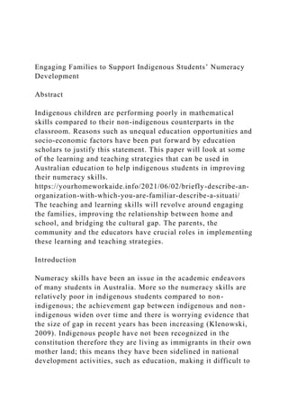 Engaging Families to Support Indigenous Students’ Numeracy
Development
Abstract
Indigenous children are performing poorly in mathematical
skills compared to their non-indigenous counterparts in the
classroom. Reasons such as unequal education opportunities and
socio-economic factors have been put forward by education
scholars to justify this statement. This paper will look at some
of the learning and teaching strategies that can be used in
Australian education to help indigenous students in improving
their numeracy skills.
https://yourhomeworkaide.info/2021/06/02/briefly-describe-an-
organization-with-which-you-are-familiar-describe-a-situati/
The teaching and learning skills will revolve around engaging
the families, improving the relationship between home and
school, and bridging the cultural gap. The parents, the
community and the educators have crucial roles in implementing
these learning and teaching strategies.
Introduction
Numeracy skills have been an issue in the academic endeavors
of many students in Australia. More so the numeracy skills are
relatively poor in indigenous students compared to non-
indigenous; the achievement gap between indigenous and non-
indigenous widen over time and there is worrying evidence that
the size of gap in recent years has been increasing (Klenowski,
2009). Indigenous people have not been recognized in the
constitution therefore they are living as immigrants in their own
mother land; this means they have been sidelined in national
development activities, such as education, making it difficult to
 