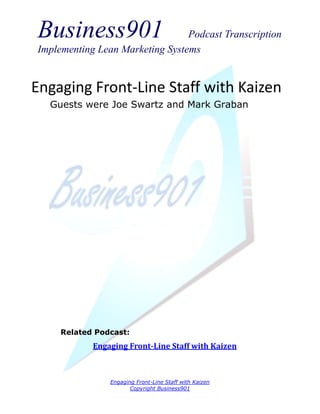 Business901                      Podcast Transcription
Implementing Lean Marketing Systems


Engaging Front-Line Staff with Kaizen
  Guests were Joe Swartz and Mark Graban




     Related Podcast:
            Engaging Front-Line Staff with Kaizen



                Engaging Front-Line Staff with Kaizen
                       Copyright Business901
 