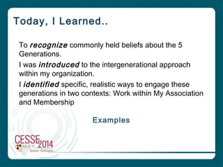 Today, I Learned..
To recognize commonly held beliefs about the 5
Generations.
I was introduced to the intergenerational approach
within my organization.
I identified specific, realistic ways to engage these
generations in two contexts: Work within My Association
and Membership
Examples
 