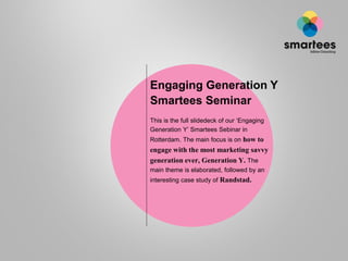 Engaging Generation Y
Smartees Seminar
This is the full slidedeck of our „Engaging
Generation Y‟ Smartees Sebinar in
Rotterdam. The main focus is on how to
engage with the most marketing savvy
generation ever, Generation Y. The
main theme is elaborated, followed by an
interesting case study of Randstad.
 