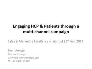 Engaging HCP & Patients through a
        multi-channel campaign

Sales & Marketing Excellence – Istanbul 21st Feb. 2012

Sven Awege
Pharma Strategic
E. sven@pharmastrategic.com
M. +33 6 430 58 229
                                                         1
 
