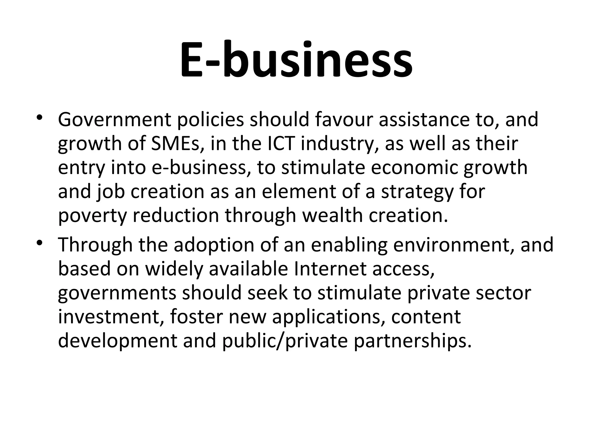 E-business
• Government policies should favour assistance to, and
growth of SMEs, in the ICT industry, as well as their
entry into e-business, to stimulate economic growth
and job creation as an element of a strategy for
poverty reduction through wealth creation.
• Through the adoption of an enabling environment, and
based on widely available Internet access,
governments should seek to stimulate private sector
investment, foster new applications, content
development and public/private partnerships.
 