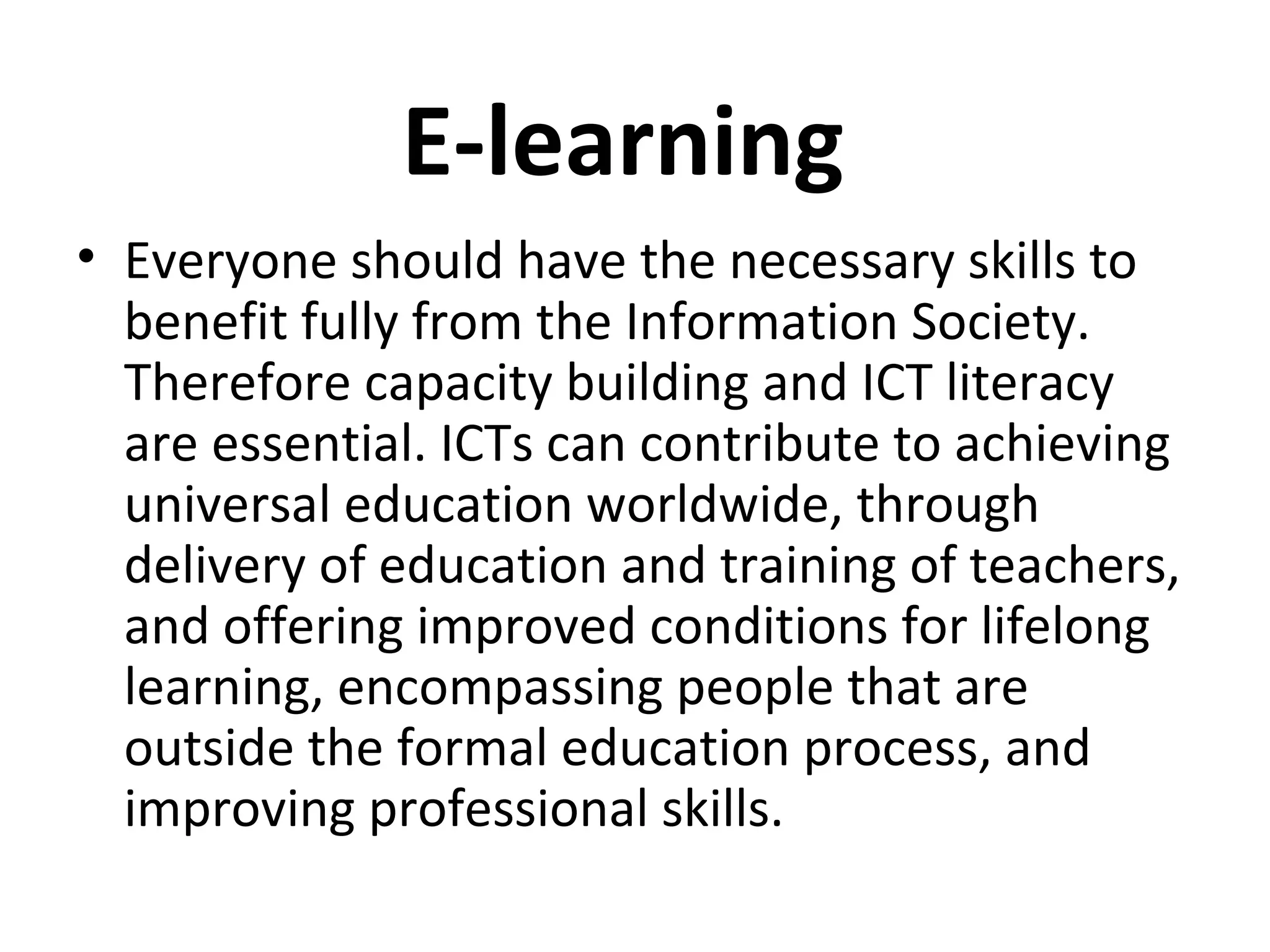 E-learning
• Everyone should have the necessary skills to
benefit fully from the Information Society.
Therefore capacity building and ICT literacy
are essential. ICTs can contribute to achieving
universal education worldwide, through
delivery of education and training of teachers,
and offering improved conditions for lifelong
learning, encompassing people that are
outside the formal education process, and
improving professional skills.
 