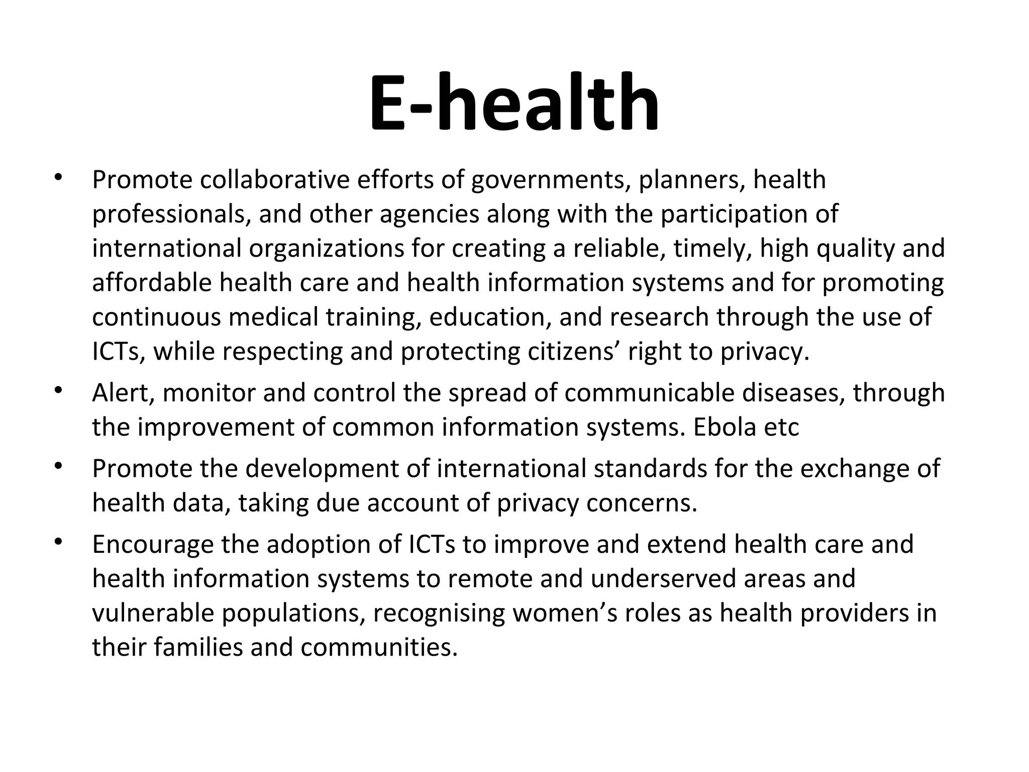 E-health
• Promote collaborative efforts of governments, planners, health
professionals, and other agencies along with the participation of
international organizations for creating a reliable, timely, high quality and
affordable health care and health information systems and for promoting
continuous medical training, education, and research through the use of
ICTs, while respecting and protecting citizens’ right to privacy.
• Alert, monitor and control the spread of communicable diseases, through
the improvement of common information systems. Ebola etc
• Promote the development of international standards for the exchange of
health data, taking due account of privacy concerns.
• Encourage the adoption of ICTs to improve and extend health care and
health information systems to remote and underserved areas and
vulnerable populations, recognising women’s roles as health providers in
their families and communities.
 