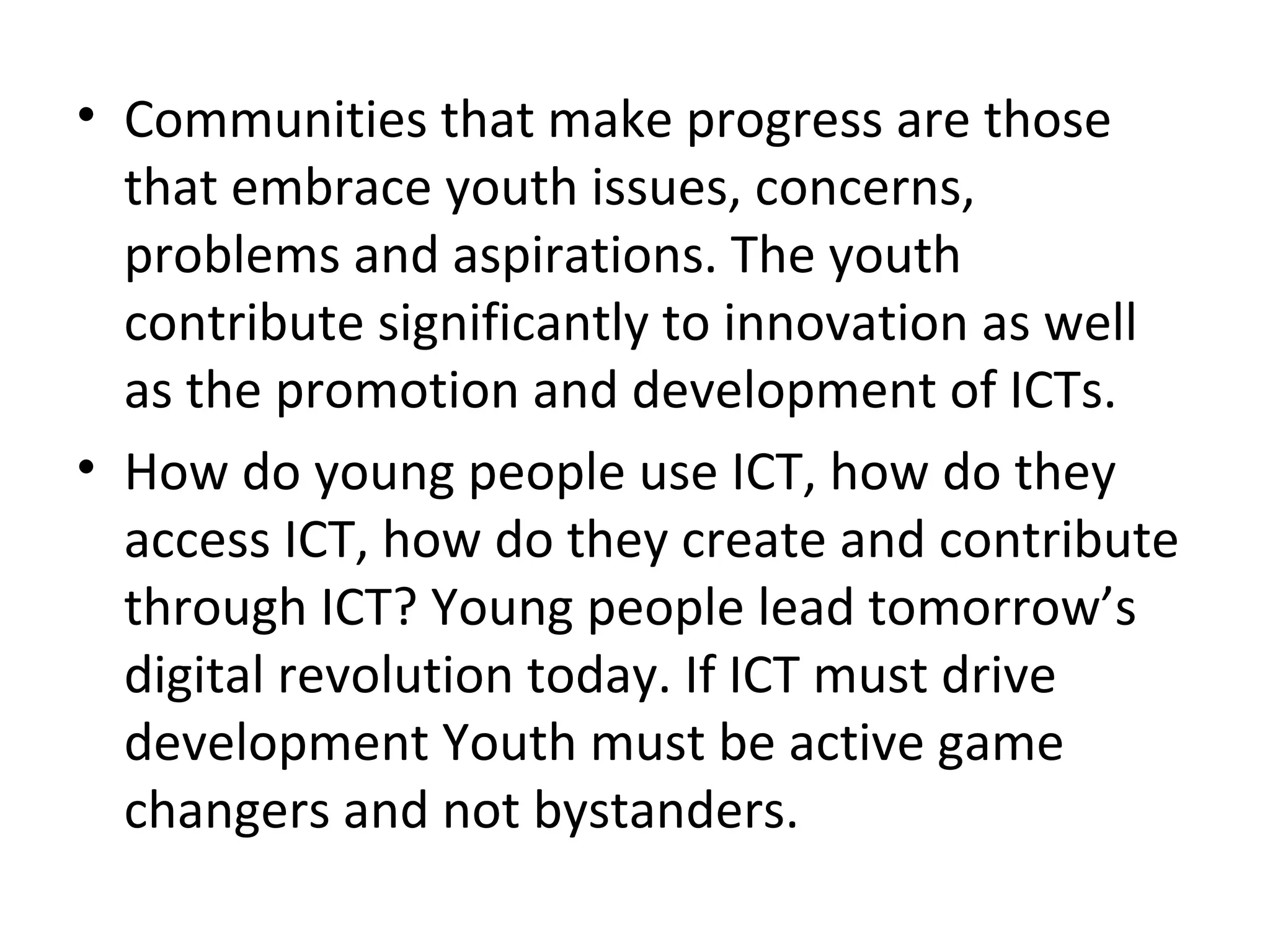 • Communities that make progress are those
that embrace youth issues, concerns,
problems and aspirations. The youth
contribute significantly to innovation as well
as the promotion and development of ICTs.
• How do young people use ICT, how do they
access ICT, how do they create and contribute
through ICT? Young people lead tomorrow’s
digital revolution today. If ICT must drive
development Youth must be active game
changers and not bystanders.
 