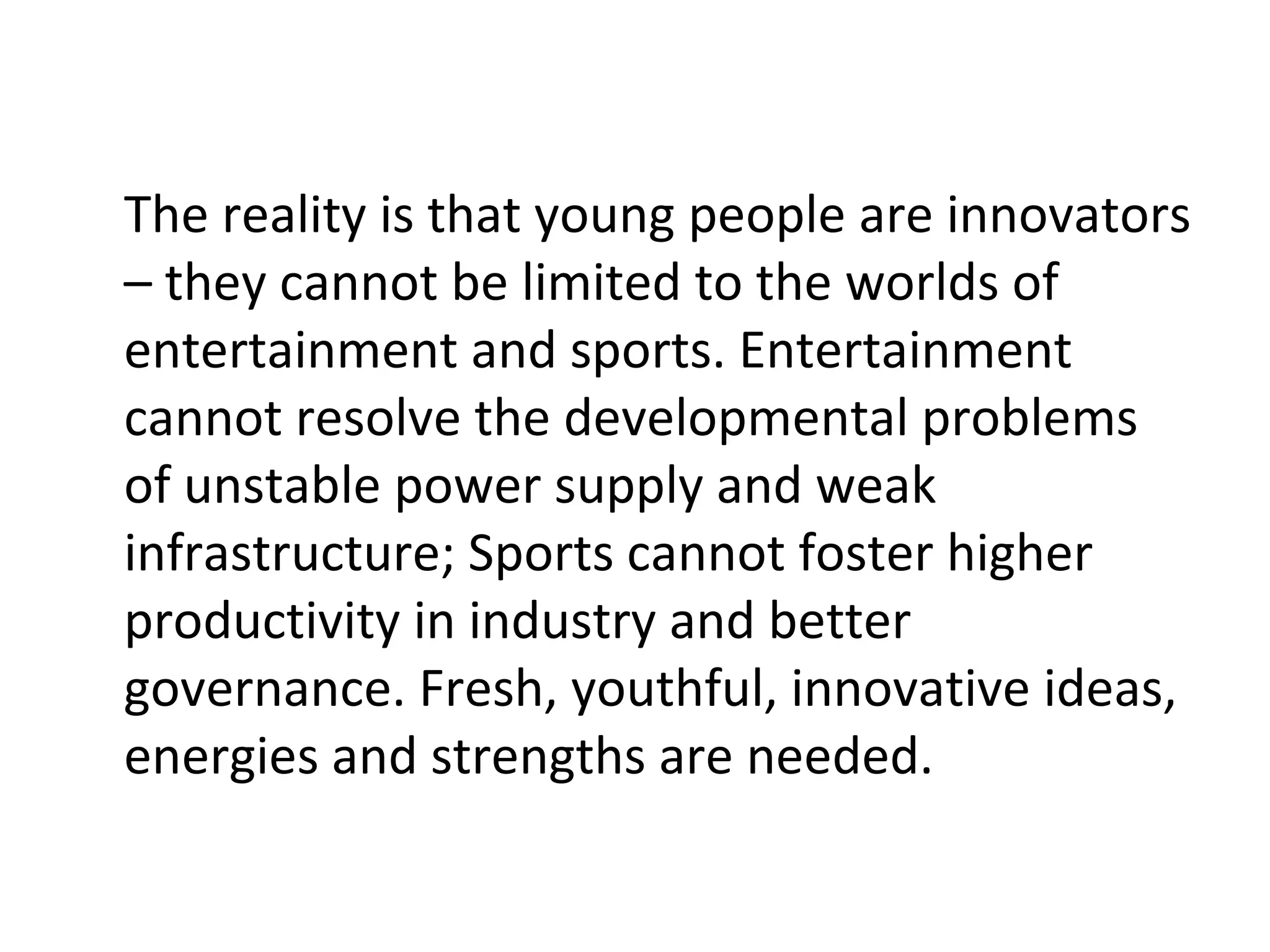 The reality is that young people are innovators
– they cannot be limited to the worlds of
entertainment and sports. Entertainment
cannot resolve the developmental problems
of unstable power supply and weak
infrastructure; Sports cannot foster higher
productivity in industry and better
governance. Fresh, youthful, innovative ideas,
energies and strengths are needed.
 