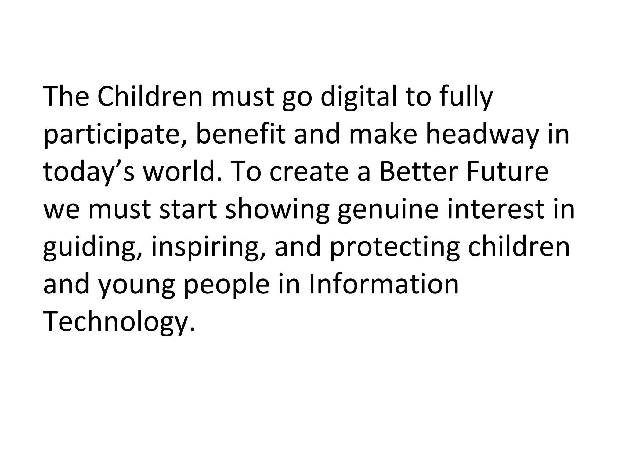 The Children must go digital to fully
participate, benefit and make headway in
today’s world. To create a Better Future
we must start showing genuine interest in
guiding, inspiring, and protecting children
and young people in Information
Technology.
 