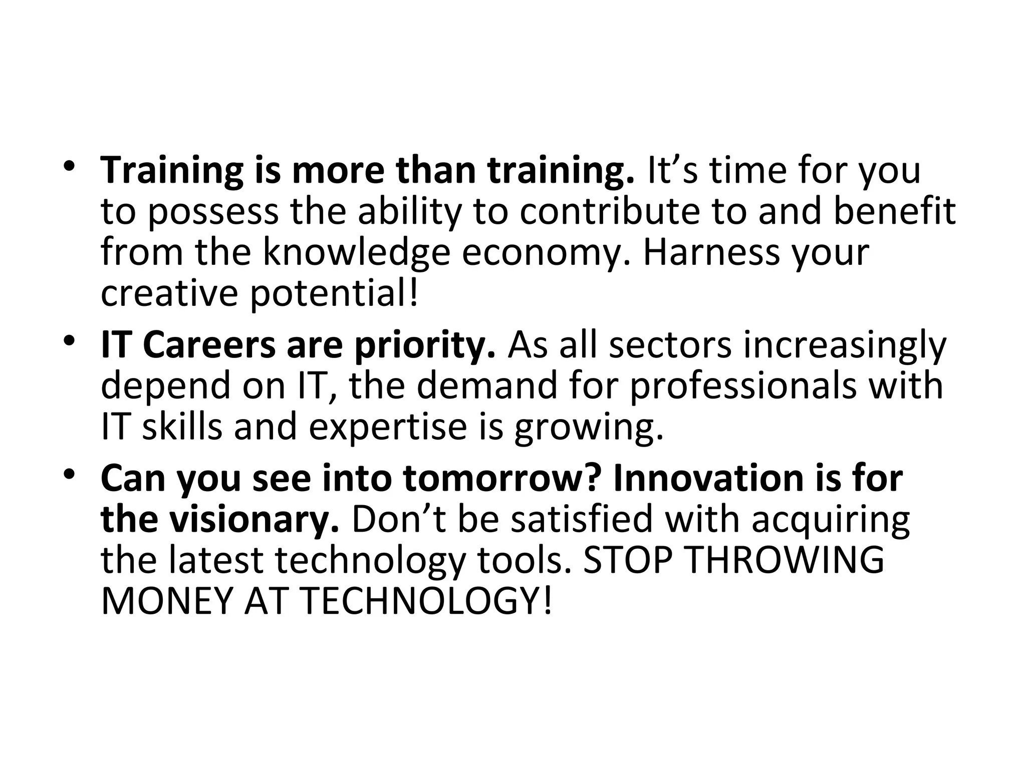 • Training is more than training. It’s time for you
to possess the ability to contribute to and benefit
from the knowledge economy. Harness your
creative potential!
• IT Careers are priority. As all sectors increasingly
depend on IT, the demand for professionals with
IT skills and expertise is growing.
• Can you see into tomorrow? Innovation is for
the visionary. Don’t be satisfied with acquiring
the latest technology tools. STOP THROWING
MONEY AT TECHNOLOGY!
 