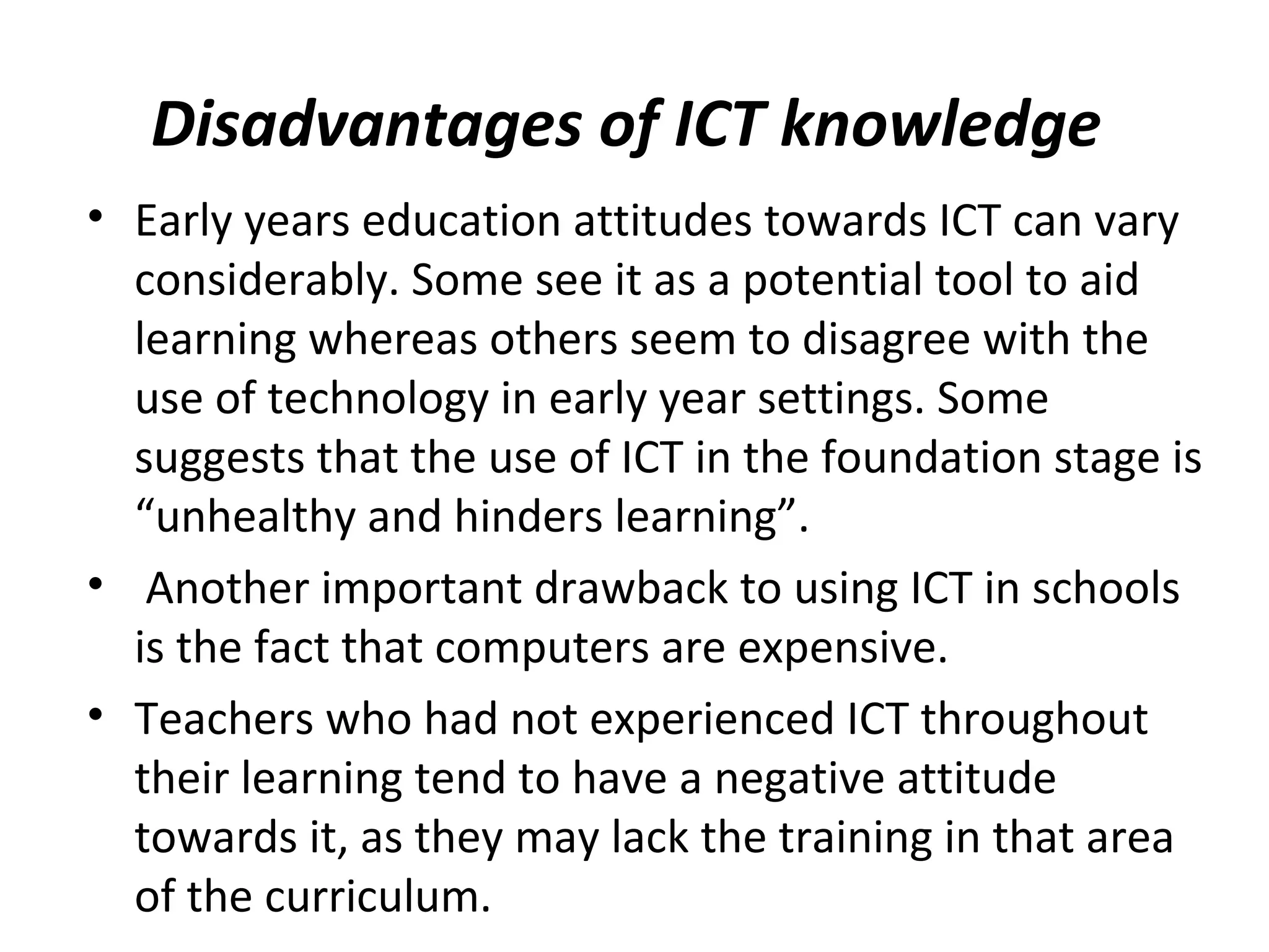 Disadvantages of ICT knowledge
• Early years education attitudes towards ICT can vary
considerably. Some see it as a potential tool to aid
learning whereas others seem to disagree with the
use of technology in early year settings. Some
suggests that the use of ICT in the foundation stage is
“unhealthy and hinders learning”.
• Another important drawback to using ICT in schools
is the fact that computers are expensive.
• Teachers who had not experienced ICT throughout
their learning tend to have a negative attitude
towards it, as they may lack the training in that area
of the curriculum.
 
