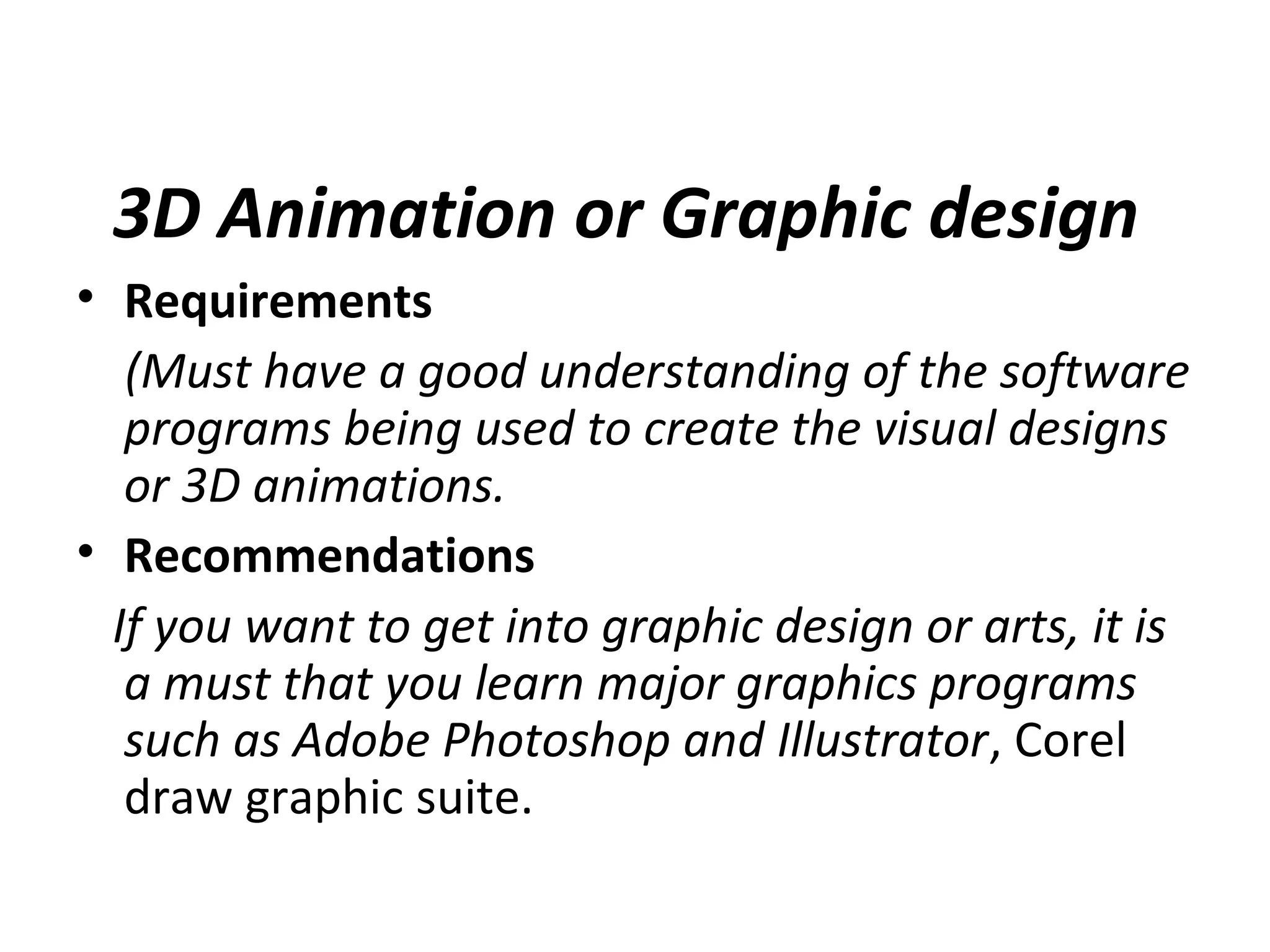 3D Animation or Graphic design
• Requirements
(Must have a good understanding of the software
programs being used to create the visual designs
or 3D animations.
• Recommendations
If you want to get into graphic design or arts, it is
a must that you learn major graphics programs
such as Adobe Photoshop and Illustrator, Corel
draw graphic suite.
 
