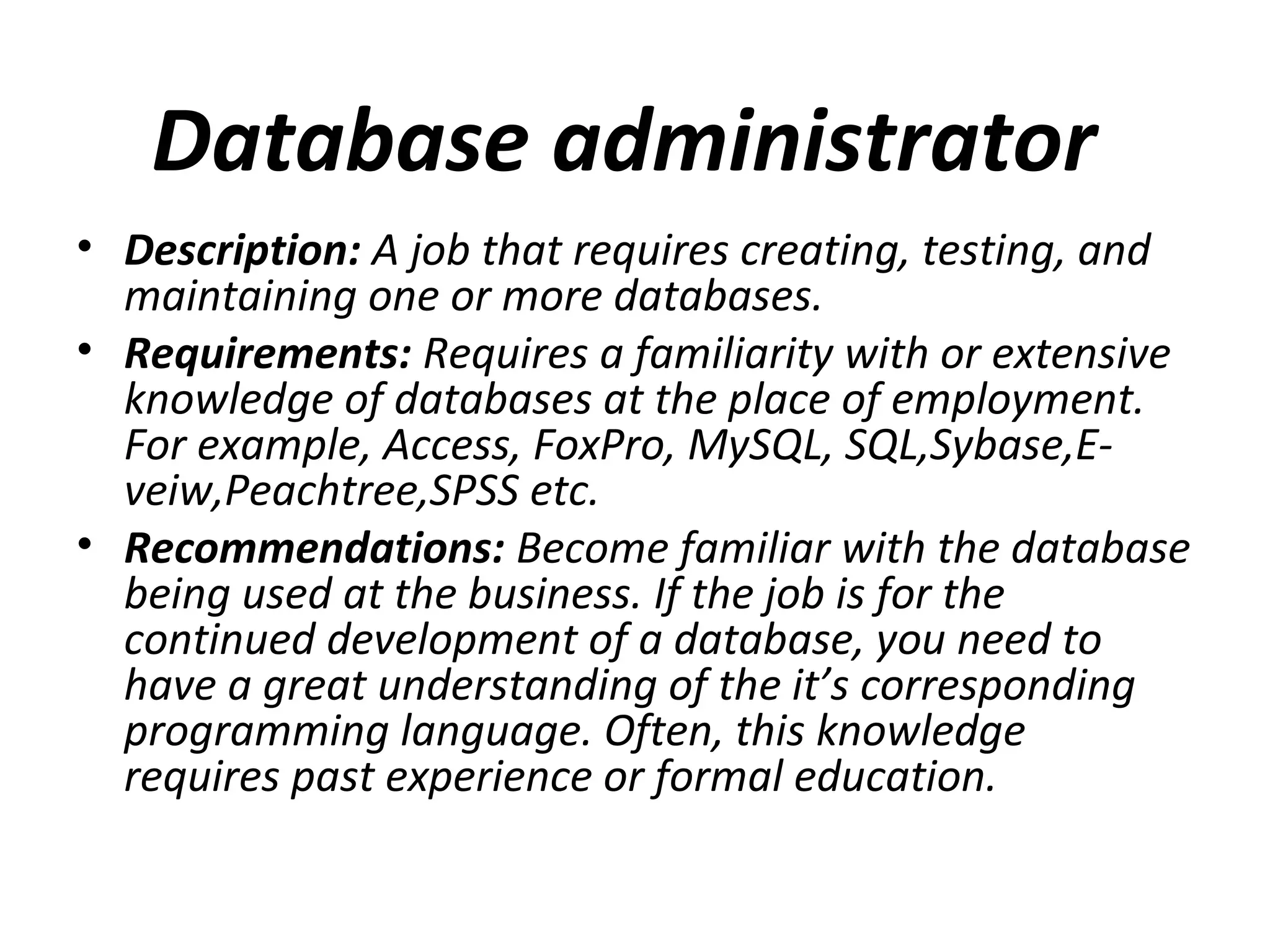 Database administrator
• Description: A job that requires creating, testing, and
maintaining one or more databases.
• Requirements: Requires a familiarity with or extensive
knowledge of databases at the place of employment.
For example, Access, FoxPro, MySQL, SQL,Sybase,E-
veiw,Peachtree,SPSS etc.
• Recommendations: Become familiar with the database
being used at the business. If the job is for the
continued development of a database, you need to
have a great understanding of the it’s corresponding
programming language. Often, this knowledge
requires past experience or formal education.
 