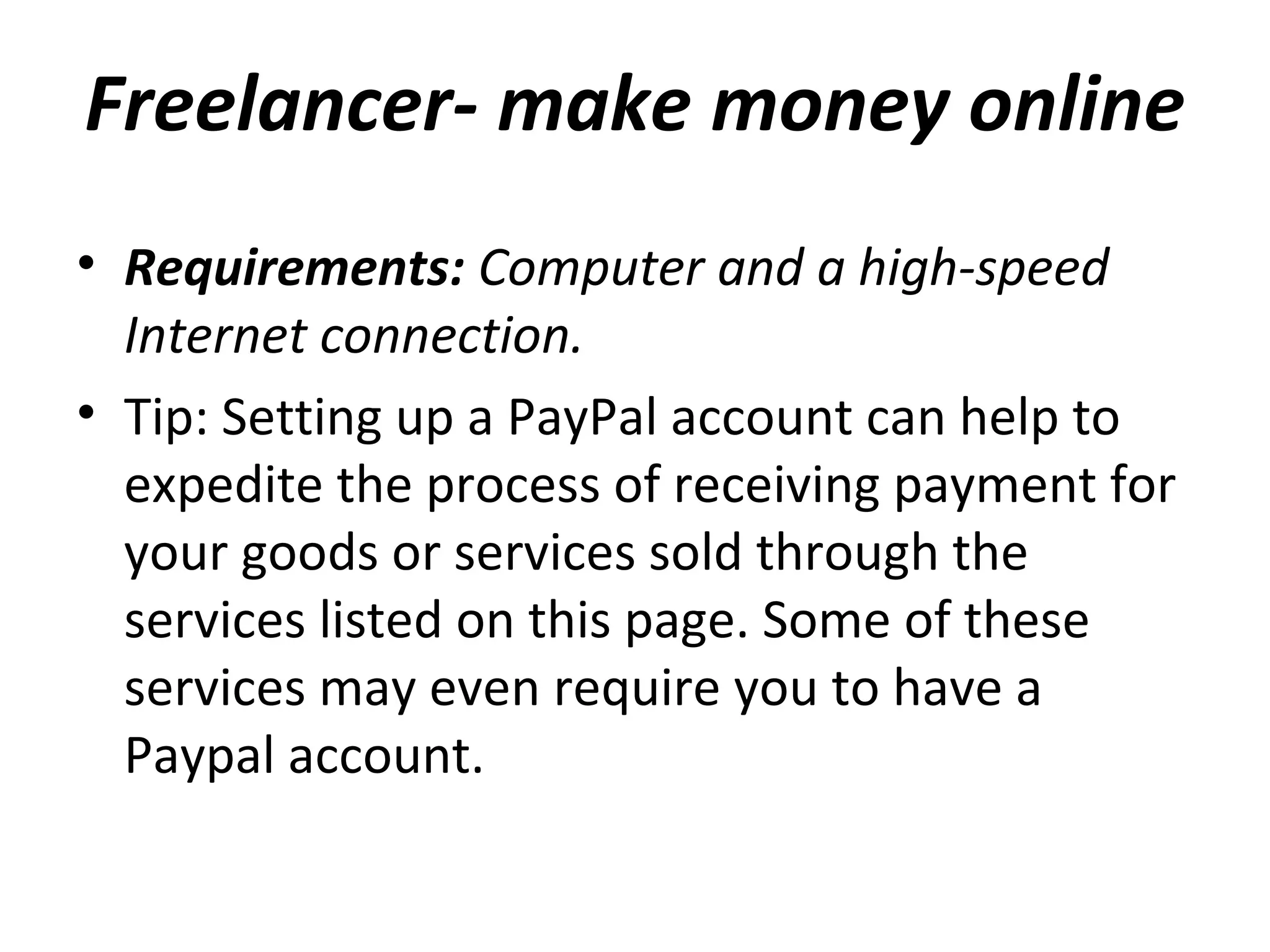 Freelancer- make money online
• Requirements: Computer and a high-speed
Internet connection.
• Tip: Setting up a PayPal account can help to
expedite the process of receiving payment for
your goods or services sold through the
services listed on this page. Some of these
services may even require you to have a
Paypal account.
 