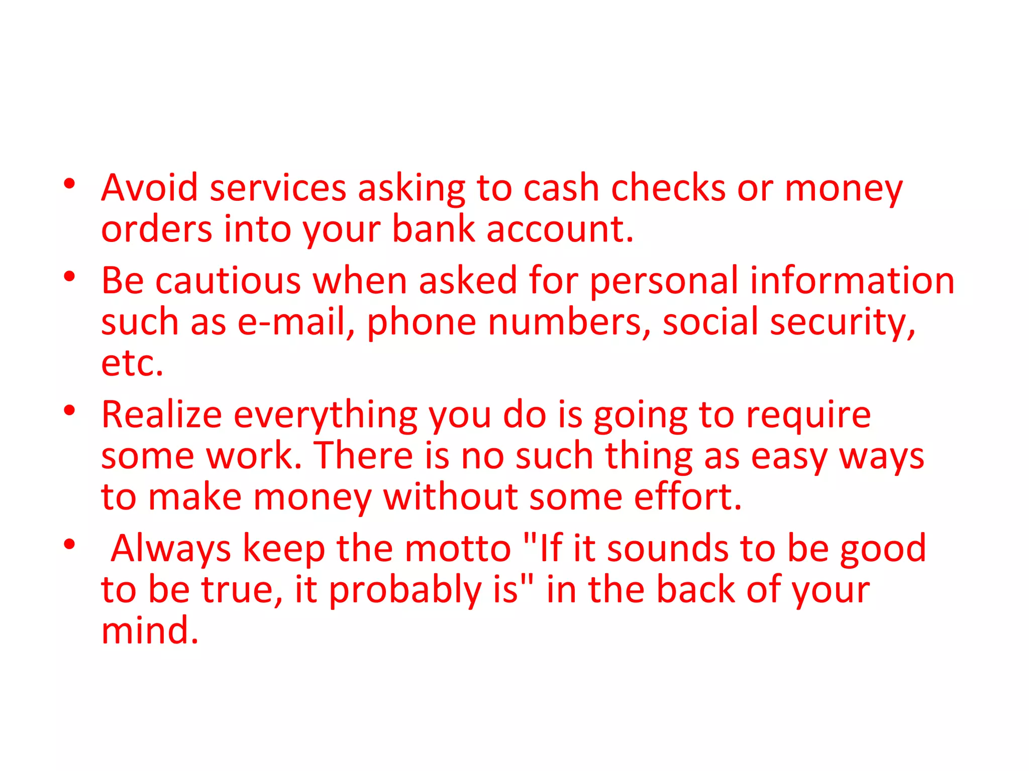• Avoid services asking to cash checks or money
orders into your bank account.
• Be cautious when asked for personal information
such as e-mail, phone numbers, social security,
etc.
• Realize everything you do is going to require
some work. There is no such thing as easy ways
to make money without some effort.
• Always keep the motto "If it sounds to be good
to be true, it probably is" in the back of your
mind.
 