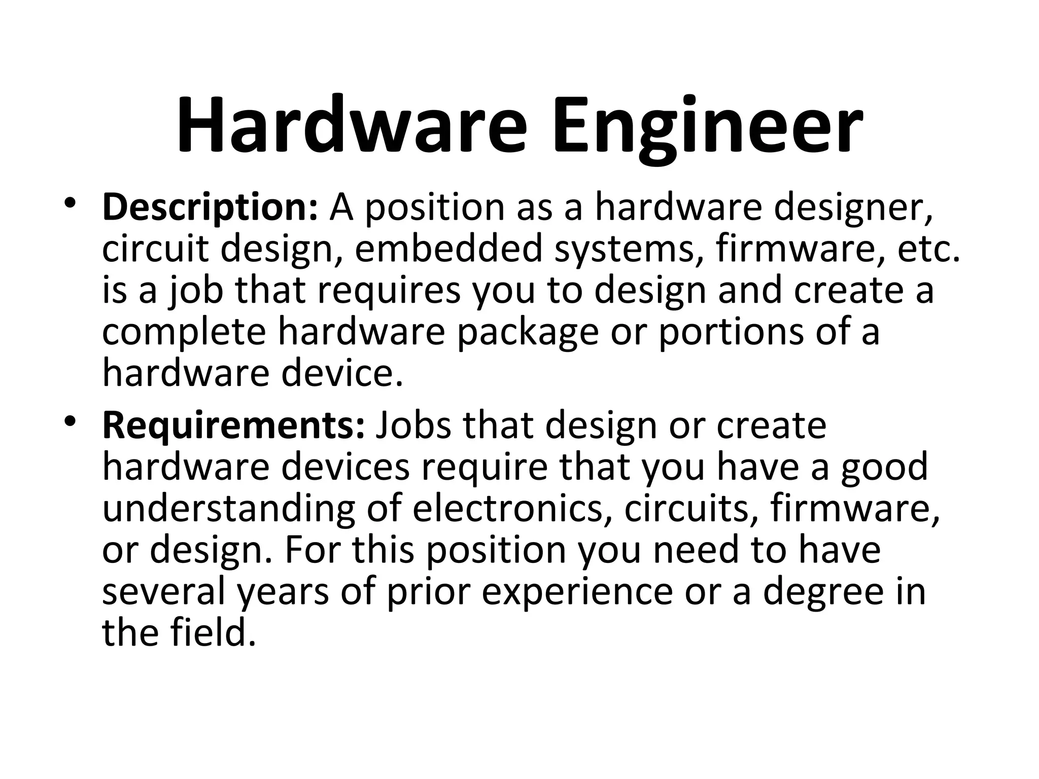 Hardware Engineer
• Description: A position as a hardware designer,
circuit design, embedded systems, firmware, etc.
is a job that requires you to design and create a
complete hardware package or portions of a
hardware device.
• Requirements: Jobs that design or create
hardware devices require that you have a good
understanding of electronics, circuits, firmware,
or design. For this position you need to have
several years of prior experience or a degree in
the field.
 