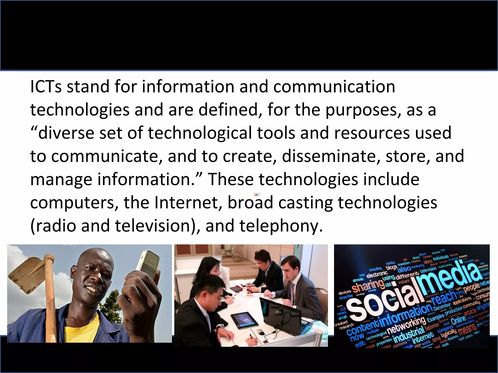 ICTs stand for information and communication
technologies and are defined, for the purposes, as a
“diverse set of technological tools and resources used
to communicate, and to create, disseminate, store, and
manage information.” These technologies include
computers, the Internet, broad casting technologies
(radio and television), and telephony.
 