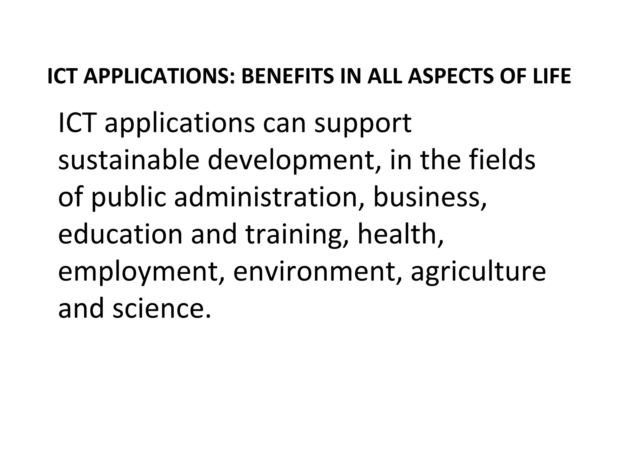 ICT APPLICATIONS: BENEFITS IN ALL ASPECTS OF LIFE
ICT applications can support
sustainable development, in the fields
of public administration, business,
education and training, health,
employment, environment, agriculture
and science.
 