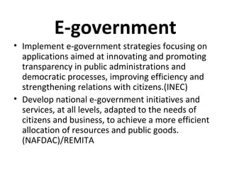 E-government
• Implement e-government strategies focusing on
applications aimed at innovating and promoting
transparency in public administrations and
democratic processes, improving efficiency and
strengthening relations with citizens.(INEC)
• Develop national e-government initiatives and
services, at all levels, adapted to the needs of
citizens and business, to achieve a more efficient
allocation of resources and public goods.
(NAFDAC)/REMITA
 