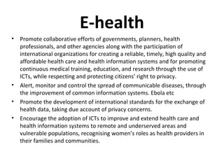 E-health
• Promote collaborative efforts of governments, planners, health
professionals, and other agencies along with the participation of
international organizations for creating a reliable, timely, high quality and
affordable health care and health information systems and for promoting
continuous medical training, education, and research through the use of
ICTs, while respecting and protecting citizens’ right to privacy.
• Alert, monitor and control the spread of communicable diseases, through
the improvement of common information systems. Ebola etc
• Promote the development of international standards for the exchange of
health data, taking due account of privacy concerns.
• Encourage the adoption of ICTs to improve and extend health care and
health information systems to remote and underserved areas and
vulnerable populations, recognising women’s roles as health providers in
their families and communities.
 