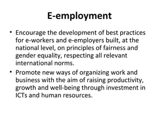 E-employment
• Encourage the development of best practices
for e-workers and e-employers built, at the
national level, on principles of fairness and
gender equality, respecting all relevant
international norms.
• Promote new ways of organizing work and
business with the aim of raising productivity,
growth and well-being through investment in
ICTs and human resources.
 