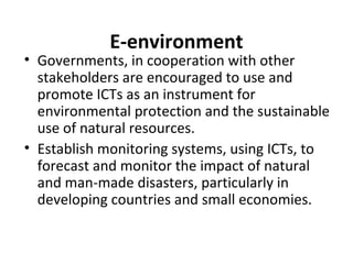 E-environment
• Governments, in cooperation with other
stakeholders are encouraged to use and
promote ICTs as an instrument for
environmental protection and the sustainable
use of natural resources.
• Establish monitoring systems, using ICTs, to
forecast and monitor the impact of natural
and man-made disasters, particularly in
developing countries and small economies.
 