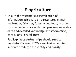 E-agriculture
• Ensure the systematic dissemination of
information using ICTs on agriculture, animal
husbandry, fisheries, forestry and food, in order
to provide ready access to comprehensive, up-to-
date and detailed knowledge and information,
particularly in rural areas.
• Public-private partnerships should seek to
maximize the use of ICTs as an instrument to
improve production (quantity and quality).
 