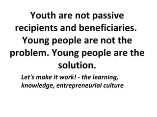 Youth are not passive
recipients and beneficiaries.
Young people are not the
problem. Young people are the
solution.
Let's make it work! - the learning,
knowledge, entrepreneurial culture
 
