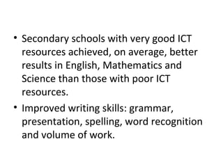 • Secondary schools with very good ICT
resources achieved, on average, better
results in English, Mathematics and
Science than those with poor ICT
resources.
• Improved writing skills: grammar,
presentation, spelling, word recognition
and volume of work.
 