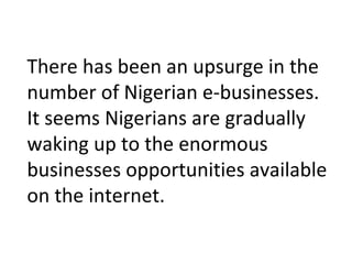 There has been an upsurge in the
number of Nigerian e-businesses.
It seems Nigerians are gradually
waking up to the enormous
businesses opportunities available
on the internet.
 