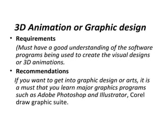 3D Animation or Graphic design
• Requirements
(Must have a good understanding of the software
programs being used to create the visual designs
or 3D animations.
• Recommendations
If you want to get into graphic design or arts, it is
a must that you learn major graphics programs
such as Adobe Photoshop and Illustrator, Corel
draw graphic suite.
 
