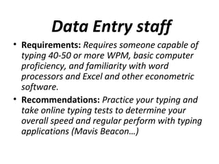 Data Entry staff
• Requirements: Requires someone capable of
typing 40-50 or more WPM, basic computer
proficiency, and familiarity with word
processors and Excel and other econometric
software.
• Recommendations: Practice your typing and
take online typing tests to determine your
overall speed and regular perform with typing
applications (Mavis Beacon…)
 