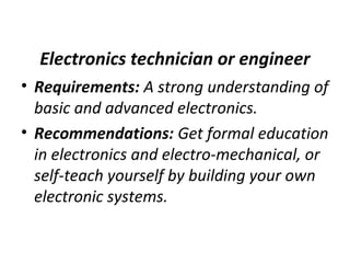 Electronics technician or engineer
• Requirements: A strong understanding of
basic and advanced electronics.
• Recommendations: Get formal education
in electronics and electro-mechanical, or
self-teach yourself by building your own
electronic systems.
 