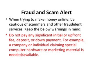 Fraud and Scam Alert
• When trying to make money online, be
cautious of scammers and other fraudulent
services. Keep the below warnings in mind:
• Do not pay any significant initial or upfront
fee, deposit, or down payment. For example,
a company or individual claiming special
computer hardware or marketing material is
needed/avaliable.
 