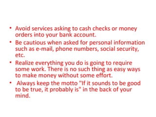 • Avoid services asking to cash checks or money
orders into your bank account.
• Be cautious when asked for personal information
such as e-mail, phone numbers, social security,
etc.
• Realize everything you do is going to require
some work. There is no such thing as easy ways
to make money without some effort.
• Always keep the motto "If it sounds to be good
to be true, it probably is" in the back of your
mind.
 