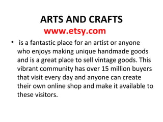 ARTS AND CRAFTS
www.etsy.com
• is a fantastic place for an artist or anyone
who enjoys making unique handmade goods
and is a great place to sell vintage goods. This
vibrant community has over 15 million buyers
that visit every day and anyone can create
their own online shop and make it available to
these visitors.
 