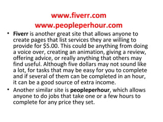 www.fiverr.com
www.peopleperhour.com
• Fiverr is another great site that allows anyone to
create pages that list services they are willing to
provide for $5.00. This could be anything from doing
a voice over, creating an animation, giving a review,
offering advice, or really anything that others may
find useful. Although five dollars may not sound like
a lot, for tasks that may be easy for you to complete
and if several of them can be completed in an hour,
it can be a good source of extra income.
• Another similar site is peopleperhour, which allows
anyone to do jobs that take one or a few hours to
complete for any price they set.
 