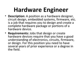 Hardware Engineer
• Description: A position as a hardware designer,
circuit design, embedded systems, firmware, etc.
is a job that requires you to design and create a
complete hardware package or portions of a
hardware device.
• Requirements: Jobs that design or create
hardware devices require that you have a good
understanding of electronics, circuits, firmware,
or design. For this position you need to have
several years of prior experience or a degree in
the field.
 