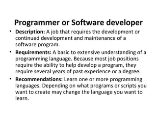 Programmer or Software developer
• Description: A job that requires the development or
continued development and maintenance of a
software program.
• Requirements: A basic to extensive understanding of a
programming language. Because most job positions
require the ability to help develop a program, they
require several years of past experience or a degree.
• Recommendations: Learn one or more programming
languages. Depending on what programs or scripts you
want to create may change the language you want to
learn.
 