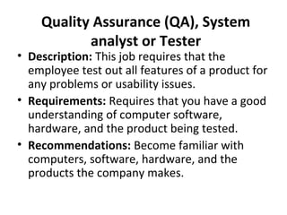 Quality Assurance (QA), System
analyst or Tester
• Description: This job requires that the
employee test out all features of a product for
any problems or usability issues.
• Requirements: Requires that you have a good
understanding of computer software,
hardware, and the product being tested.
• Recommendations: Become familiar with
computers, software, hardware, and the
products the company makes.
 